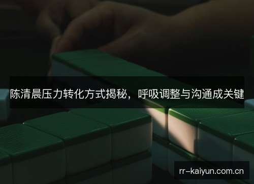陈清晨压力转化方式揭秘,呼吸调整与沟通成关键 陈清晨压力转化方式揭秘,呼吸调整与沟通成关键